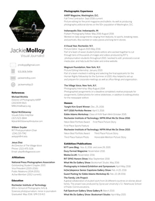 JackieMolloy
Visual Journalist
631.806.5494
jackiemolloy.com
jackiemolloy13
jmolloypj@gmail.com
Rochester Institute of Technology
BFA in School of Photographic Arts &
Sciences photojournalism, minor in journalism
Graduated: May 2016: GPA 3.5/4.0
National Press Photographers Association
Outstanding Student Chapter 2015
Vice President (2015-2016)
Public Relations (2014-2015)
Active Member (2012-current)
AARP Magazine, Washington, D.C.
Full-Time Contractor: Sept 2016-current
Picture editing for the print magazine and bulletin. As well as producing
photographic,editorial stories on the 50+ population of Washington, D.C.
Indianapolis Star, Indianapolis, IN
Pulliam Photography Fellow: May 2016-August 2016
Worked on daily assignments ranging from features, to sports, breaking news,
and portraits. Also worked on video pieces and long-term stories.
A Visual Year, Rochester, N.Y.
Picture Editor: August 2015-May 2016
Part of a team of seven student photo editors who worked together to cut
through tens of thousands of images and videos produced by RIT’s
photojournalism students throughout 2015. I worked to edit, produced a social
media plan, and help build the trailer and online website.
Magnum Foundation, New York, N.Y.
Picture Editing Internship: January 2015
Part of a team involved in editing and selecting the final applicants for the
Human Rights Fellowship for the Summer of 2015. Also helped to set-up
and prepare for corporate meetings as well as office fillings and organization.
The Village Voice, New York, N.Y.
Photography Internship: May-August 2014
Photographed assignments on a deadline completed creative proposals for
assignments. Edited photos for online slideshows, in addition to editing photos
for the newspaper edition.
References
Michael Wichita
Director of Photography AARP
(202)434-6621
MWichita@aarp.org
Mykal McEldowney
Visuals Editor IndyStar
(317) 523-3844
Mykal.McEldowney@indystar.com
	
William Snyder
RIT Photojournalism Chair
(214) 215-7742
wdspph@rit.edu
Jesus Diaz
Art Director of The Village Voice
Phone: (212) 475-3136
Email: jdiaz@villagevoice.com
Affiliations
Education
Photographic Experience
Honors
Yunghi Kim Grant Winner: Dec. 25, 2016
NYT 2016 Portfolio Review: April 3, 2016
Eddie Adams Workshop: Class of XVIII-Team Mint-October 2015
Rochester Institute of Technology: NPPA What We Do Show 2016
Nikon Best Portfolio Award First Place Picture Story
First Place Sports Feature
Rochester Institute of Technology: NPPA What We Do Show 2015
Nikon Best Portfolio Award Third Place Picture Story
Third Place Feature Photo Honorable Mention Picture Story
Exhibition/Publications
NYT Lens Blog: Nov. 8, 2016 and June 29, 2015
Duzy Format Magazine: Novemeber 2016
Media.Co.UK: Novemeber 2016
RIT SPAS Honors Show: May-September 2016
What We Do Gallery Show: Booksmart Studio: May 2016
Photography in Ireland Exhibition and Symposium: April-May 2016
In(ter)depence Senior Capstone Gallery Show: Feb. 4-20, 2016
Guest Posting for Eddie Adams Workshop IG: Feb. 22-28 2016
The Family, Life Project:
A global collaboration of student work from 14 different countries on stories about
family. The project was produced by Syracuse University’s S.I. Newhouse School
of Public Communications.
Full Spectrum Gallery Show Gallery R: March 2015	
What We Do Gallery Show: Booksmart Studio: April-May 2015
 