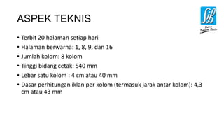 ASPEK TEKNIS
• Terbit 20 halaman setiap hari
• Halaman berwarna: 1, 8, 9, dan 16
• Jumlah kolom: 8 kolom
• Tinggi bidang cetak: 540 mm
• Lebar satu kolom : 4 cm atau 40 mm
• Dasar perhitungan iklan per kolom (termasuk jarak antar kolom): 4,3
cm atau 43 mm
 