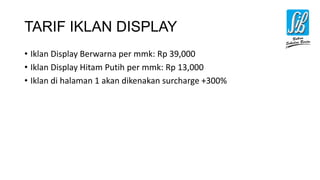 TARIF IKLAN DISPLAY
• Iklan Display Berwarna per mmk: Rp 39,000
• Iklan Display Hitam Putih per mmk: Rp 13,000
• Iklan di halaman 1 akan dikenakan surcharge +300%
 