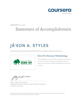coursera.org
Statement of Accomplishment
JANUARY 26, 2015
JÄ'SON A. STYLES
HAS SUCCESSFULLY COMPLETED THE UNIVERSITY OF ALBERTA'S ONLINE OFFERING OF
Dino 101: Dinosaur Paleobiology
This undergraduate course teaches a comprehensive overview of
non-avian dinosaurs covering anatomy, eating, locomotion,
growth, environmental and behavioral adaptations, origins and
extinction.
PHILIP J. CURRIE, MSC, PHD, FRSC
PROFESSOR AND CANADA RESEARCH CHAIR, DINOSAUR PALEOBIOLOGY
UNIVERSITY OF ALBERTA
THIS STATEMENT DOES NOT AFFIRM ENROLMENT AT THE UNIVERSITY OF ALBERTA, NOR CONFER CREDIT FROM THE UNIVERSITY OF
ALBERTA. ALSO, IT DOES NOT VERIFY THE IDENTITY OF THE STUDENT.
 