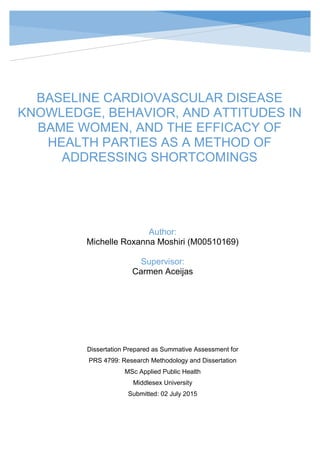 Abstract
BASELINE CARDIOVASCULAR DISEASE KNOWLEDGE, BEHAVIOR, ATTITUDES IN WOMEN, AND
THE EFFICACY OF HEALTH PARTIES AS A METHOD OF ADDRESSING SHORTCOMINGS
BASELINE CARDIOVASCULAR DISEASE
KNOWLEDGE, BEHAVIOR, AND ATTITUDES IN
BAME WOMEN, AND THE EFFICACY OF
HEALTH PARTIES AS A METHOD OF
ADDRESSING SHORTCOMINGS
Author:
Michelle Roxanna Moshiri (M00510169)
Supervisor:
Carmen Aceijas
Dissertation Prepared as Summative Assessment for
PRS 4799: Research Methodology and Dissertation
MSc Applied Public Health
Middlesex University
Submitted: 02 July 2015
 