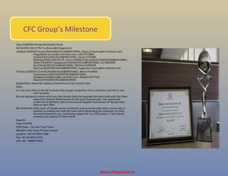 Tejas-G200030 Phatak/IN/AS/MICHELIN
04/18/2011 08:17 PM To dharan@cfclogistics.in
ccRajesh-G200350 Gupta/IN/AS/MICHELIN@MICHIN01, Ateev.Srivastava@in.michelin.com,
Pragadeesh.Kumar@in.michelin.com, Judit-F272882
Ondok/FR/EU/MICHELIN@MICHIN01, Herve-F270496
Bellenge/FR/EU/MICHELIN, Herve-GE00022 Berry/AE/EU/MICHELIN@MICHIN01,
Machi-H533876 Hasegawa/JP/AS/MICHELIN@MICHIN01, Lili-H620304
Qiu/CN/AS/MICHELIN@MICHIN01, Nikhilrai-G200318
Sharma/IN/AS/MICHELIN@MICHIN01, Augustine.Yesuraj@in.michelin.com
Thomas-G200376 Clark/IN/AS/MICHELIN@MICHIN01, Wirat-H510856
Tansuwannond/JP/AS/MICHELIN@MICHIN01,
Sidakpal.Chowdhury@in.michelin.com, Masaki-H577150
Okochi/JP/AS/MICHELIN@MICHIN01
SubjectSilver Award for Delivery Performance from Honda India
Hello,
It is not very often in the OE business that we get recognition from customers, but this is one
such occasion.
We are pleased to inform all of you that Honda India has awarded Michelin India with the Silver
Award for Delivery Performance for the past financial year. This award was
conferred on Michelin India at the Annual Supplier Convention of Honda India
held on April 18th.
We thank the entire team of people across continents and countries who help in some way or
another in making sure that the tyres reach demanding OE customers on time.
We look forward to your continuing support for our OE business. If we missed
someone out, please let them know.
Regards
Tejas PHATAK
OEM Sales - Car and Truck Tyres
Michelin India Tyres Private Limited
Landline: +91-20-4014 7568
Fax: +91-20-4014 7576
Cell: +91 - 9890977022
CFC Group’s Milestone
www.cfclogistics.in
 