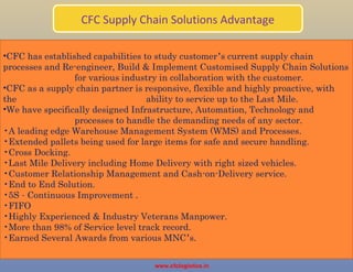 CFC Supply Chain Solutions Advantage
www.cfclogistics.in
•CFC has established capabilities to study customer’s current supply chain
processes and Re-engineer, Build & Implement Customised Supply Chain Solutions
for various industry in collaboration with the customer.
•CFC as a supply chain partner is responsive, flexible and highly proactive, with
the ability to service up to the Last Mile.
•We have specifically designed Infrastructure, Automation, Technology and
processes to handle the demanding needs of any sector.
•A leading edge Warehouse Management System (WMS) and Processes.
•Extended pallets being used for large items for safe and secure handling.
•Cross Docking.
•Last Mile Delivery including Home Delivery with right sized vehicles.
•Customer Relationship Management and Cash-on-Delivery service.
•End to End Solution.
•5S – Continuous Improvement .
•FIFO
•Highly Experienced & Industry Veterans Manpower.
•More than 98% of Service level track record.
•Earned Several Awards from various MNC’s.
 