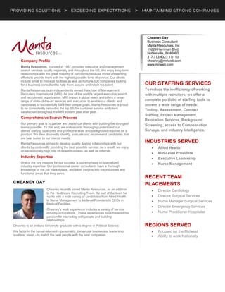 .
Company Profile
Manta Resources, founded in 1987, provides executive and management
search services locally, regionally and throughout the US. We enjoy long-term
relationships with the great majority of our clients because of our unrelenting
efforts to provide them with the highest possible level of service. Our clients
include small to mid-size facilities as well as Fortune 500 companies looking
for a business consultant to help them acquire and retain top talent.
Manta Resources is an independently owned franchise of Management
Recruiters International (MRI). As one of the world's largest executive search
and recruitment organization, MRI enjoys a global reach and offers a broad
range of state-of-the-art services and resources to enable our clients and
candidates to successfully fulfill their unique goals. Manta Resources is proud
to be consistently ranked in the top 5% for customer service and client
satisfaction throughout the MRI system year after year.
Comprehensive Search Process
Our primary goal is to partner and assist our clients with building the strongest
teams possible. To that end, we endeavor to thoroughly understand our
clients' staffing objectives and profile the skills and background required for a
position. We then discreetly identify, evaluate and recommend candidates that
are best suited to our clients' needs.
Manta Resources strives to develop quality, lasting relationships with our
clients by continually providing the best possible service. As a result, we enjoy
an exceptionally high rate of repeat business, as well as referrals.
Industry Expertise
One of the key reasons for our success is our emphasis on specialized
industry expertise. Our professional career consultants have a thorough
knowledge of the job marketplace, and keen insights into the industries and
functional areas that they serve.
CHEANEY DAY
Cheaney recently joined Manta Resources, as an addition
to the Healthcare Recruiting Team. As part of the team he
works with a wide variety of candidates from Allied Health
to Nurse Management to Midlevel Providers to CEOs in
Medical Facilities.
Cheaney’s work experience includes a variety of service
industry occupations. These experiences have fostered his
passion for interacting with people and building
relationships.
Cheaney is an Indiana University graduate with a degree in Political Science.
We factor in the human element - personality, behavioral tendencies, leadership
qualities, vision - to match the best people with the best companies.
Cheaney Day
Business Consultant
Manta Resources, Inc
15229 Herriman Blvd.
Noblesville, IN 46060
317.773.4323 x 0110
cheaney@mriweb.com
www.mriweb.com
OUR STAFFING SERVICES
To reduce the inefficiency of working
with multiple recruiters, we offer a
complete portfolio of staffing tools to
answer a wide range of needs:
Testing, Assessment, Contract
Staffing, Project Management,
Relocation Services, Background
Screening, access to Compensation
Surveys, and Industry Intelligence.
INDUSTRIES SERVED
 Allied Health
 Mid-Level Providers
 Executive Leadership
 Nurse Management
RECENT TEAM
PLACEMENTS
 Director Cardiology
 Director Surgical Services
 Nurse Manager Surgical Services
 Director Emergency Services
 Nurse Practitioner-Hospitalist
REGIONS SERVED
 Focused on the Midwest
 Ability to work Nationally
 