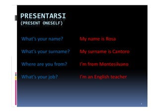 PRESENTARSI
(PRESENT ONESELF)


What’s your name?      My name is Rosa

What’s your surname?   My surname is Cantoro

Where are you from?    I’m from Montesilvano

What’s your job?       I’m an English teacher



                                                1
 