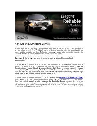 A1A Airport & Limousine Service
In what would be a major relief to passengers, when they will get luxury road transport services
at rock bottom prices? We, “A1Alimo”, leave no stone unturned to offer our valued patrons a
luxury road transportation services. To handle the ground transportation needs, the company ties
knot with affiliates in over 500 cities in the United States and abroad.
Our motto is “to be early is to be on time…to be on time is to be late...to be late is
unacceptable!”
We offer Airport Transfers, Business Travel, and Protective, Tours, Corporate Events, Meet &
Greet Programme and Event Planning services. Our fleet encompasses Lincoln Town Car
Executive Sedan, Luxury Stretch Limousine , Luxury SUV, Super Stretch Limousine, MiniCoach,
Luxury Stretch, Minicoach, Luxury Party Bus and Full Size Motor Coach to name a few. These
products cater the requirements of various important functions like anniversary, concerts, night
on the town, school events, bachelor parties, weddings etc.
We have carved a niche for ourselves in the field of luxury. Our limo service in Deerfield Beach
and other regions of the United States are acknowledged for their luxury and comfort. Though
there are varied airport shuttle services in Deerfield Beach provided by numerous
organizations but the luxury, which client will experience leveraging our limbo & other services
will make him spell bound. We comprehend the value of team, thus have developed a highly
skilled team to meet the requirements.
 