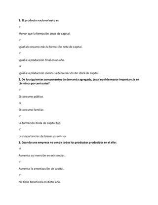 1. El producto nacional netoes:
Menor que la formación bruta de capital.
Igual al consumo más la formación neta de capital.
Igual a la producción final en un año.
Igual a la producción menos la depreciación del stock de capital.
2. De los siguientes componentes de demanda agregada, ¿cuál es el de mayor importancia en
términos porcentuales?
El consumo público.
El consumo familiar.
La formación bruta de capital fijo.
Las importancias de bienes y servicios.
3. Cuando una empresa no vende todos los productos producidos en el año:
Aumenta su inversión en existencias.
Aumenta la amortización de capital.
No tiene beneficios en dicho año.
 