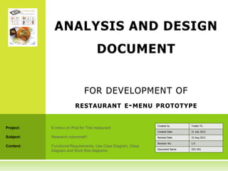ANALYSIS AND DESIGN
                                     DOCUMENT


                             FOR DEVELOPMENT OF
                        RESTAURANT E - MENU PROTOTYPE


                                                              Created by      Traitet Th.
Project:   E-menu on iPad for Thai restaurant
                                                              Created Date    31 July 2012

Subject:   Research outcome#1                                 Revised Date    22 Aug 2012

                                                              Revision No.    1.0
Content:   Functional Requirements, Use Case Diagram, Class
                                                              Document Name   O01-001
           Diagram and Work flow diagrams
 