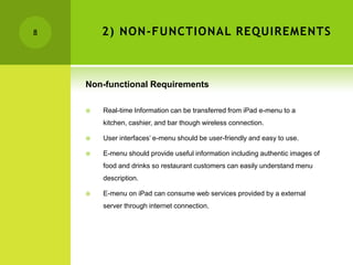 8       2) NON-FUNCTIONAL REQUIREMENTS



    Non-functional Requirements

       Real-time Information can be transferred from iPad e-menu to a
        kitchen, cashier, and bar though wireless connection.

       User interfaces’ e-menu should be user-friendly and easy to use.

       E-menu should provide useful information including authentic images of
        food and drinks so restaurant customers can easily understand menu
        description.

       E-menu on iPad can consume web services provided by a external
        server through internet connection.
 