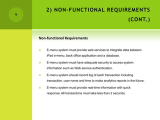 2) NON-FUNCTIONAL REQUIREMENTS
9
                                                                    (CONT.)


    Non-functional Requirements

       E-menu system must provide web services to integrate data between
        iPad e-menu, back office application and a database.

       E-menu system must have adequate security to access system
        information such as Web service authentication.

       E-menu system should record log of each transaction including
        transaction, user name and time to make analytics reports in the future.

       E-menu system must provide real-time information with quick
        response. All transactions must take less than 2 seconds.
 