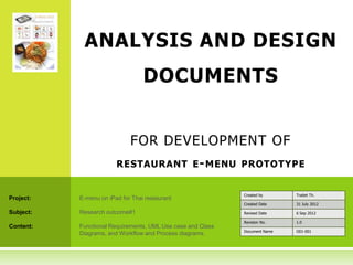 ANALYSIS AND DESIGN
                                  DOCUMENTS


                             FOR DEVELOPMENT OF
                        RESTAURANT E - MENU PROTOTYPE


                                                             Created by      Traitet Th.
Project:   E-menu on iPad for Thai restaurant
                                                             Created Date    31 July 2012

Subject:   Research outcome#1                                Revised Date    6 Sep 2012

                                                             Revision No.    1.0
Content:   Functional Requirements, UML Use case and Class
                                                             Document Name   O01-001
           Diagrams, and Workflow and Process diagrams.
 