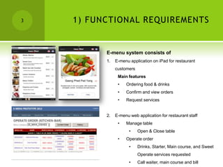 3   1) FUNCTIONAL REQUIREMENTS


          E-menu system consists of
          1.   E-menu application on iPad for restaurant
               customers
                Main features
                •   Ordering food & drinks
                •   Confirm and view orders
                •   Request services


          2.   E-menu web application for restaurant staff
                •   Manage table
                      •    Open & Close table
                •   Operate order
                      •    Drinks, Starter, Main course, and Sweet
                           Operate services requested
                      •    Call waiter, main course and bill
 