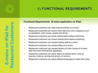 4                            1) FUNCTIONAL REQUIREMENTS


                       Functional Requirements (E-menu application on iPad)
Restaurant Customers
 E-menu on iPad for



                          Restaurant customers can order food and drinks on e-menu.
                          Restaurant customers can search menu items by menu categories such
                           as appetisers, main course, sweets and drinks.
                          Restaurant customers can check ordered items before confirming.
                          Restaurant customers can cancel ordered items before confirming.
                          Restaurant customers can request waiting staff on e-menu
                          Restaurant customers can request billing on e-menu.
                          Restaurant customers can request delivery of main course on e-menu
                           after they have finished their appetisers.
                          Restaurant customers can check status of ordered items, such as
                           queuing, cooking, serving and served, on e-menu.
                          Restaurant customers can select different languages to make their order.
 