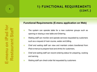 1) FUNCTIONAL REQUIREMENTS
        6
                                                        ( CONT.)


                     Functional Requirements (E-menu application on Web)
E-menu on iPad for
 Restaurant Staff



                        The system can operate table for a new customer groups such as
                         opening or closing a new table and Ordering.

                        Waiting staff can monitor and operate services requested by customers
                         such as a request of main course, waiter and billing.

                        Chef and waiting staff can view and maintain orders transferred from
                         iPad e-menus to prepare food and drinks for customers.

                        Chef and waiting staff can record ordering status for preparing, cooking
                         and serving.

                        Waiting staff can check order list requested by customers
 