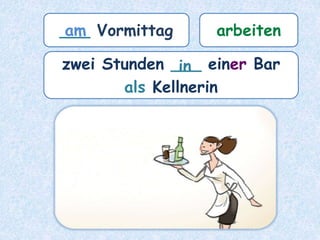 ___ Vormittag arbeiten
zwei Stunden ___ einer Bar
als Kellnerin
am
in
 