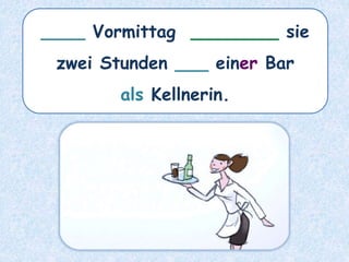 ____ Vormittag ________ sie
zwei Stunden ___ einer Bar
als Kellnerin.
 