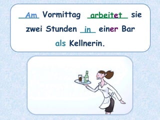 ____ Vormittag ________ sie
zwei Stunden ___ einer Bar
als Kellnerin.
arbeitet
Am
in
 