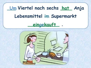 ___ Viertel nach sechs ____ Anja
Lebensmittel im Supermarkt
___________ .
hat
Um
eingekauft
 