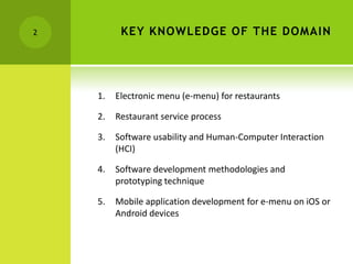 2         KEY KNOWLEDGE OF THE DOMAIN




    1.   Electronic menu (e-menu) for restaurants

    2.   Restaurant service process

    3.   Software usability and Human-Computer Interaction
         (HCI)

    4.   Software development methodologies and
         prototyping technique

    5.   Mobile application development for e-menu on iOS or
         Android devices
 