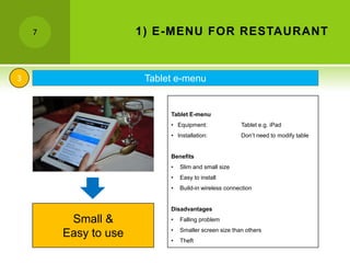 7                 1) E-MENU FOR RESTAURANT


3                      Tablet e-menu


                            Tablet E-menu
                            • Equipment:               Tablet e.g. iPad
                            • Installation:            Don’t need to modify table


                            Benefits
                            •   Slim and small size
                            •   Easy to install
                            •   Build-in wireless connection


                            Disadvantages

         Small &            •   Falling problem
                            •   Smaller screen size than others
        Easy to use         •   Theft
 