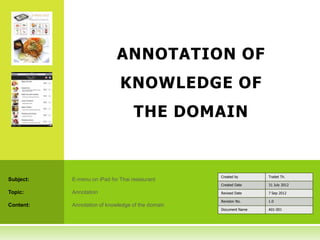 ANNOTATION OF
                              KNOWLEDGE OF
                                    THE DOMAIN


                                                   Created by      Traitet Th.
Subject:   E-menu on iPad for Thai restaurant
                                                   Created Date    31 July 2012

Topic:     Annotation                              Revised Date    7 Sep 2012

                                                   Revision No.    1.0
Content:   Annotation of knowledge of the domain
                                                   Document Name   A01-001
 
