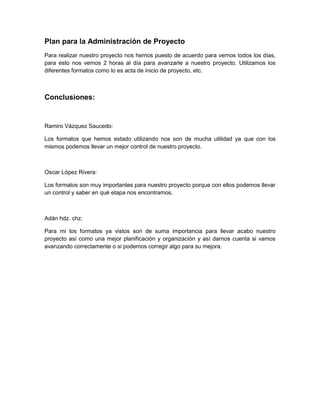Plan para la Administración de Proyecto
Para realizar nuestro proyecto nos hemos puesto de acuerdo para vernos todos los días,
para esto nos vemos 2 horas al día para avanzarle a nuestro proyecto. Utilizamos los
diferentes formatos como lo es acta de inicio de proyecto, etc.



Conclusiones:


Ramiro Vázquez Saucedo:

Los formatos que hemos estado utilizando nos son de mucha utilidad ya que con los
mismos podemos llevar un mejor control de nuestro proyecto.



Oscar López Rivera:

Los formatos son muy importantes para nuestro proyecto porque con ellos podemos llevar
un control y saber en qué etapa nos encontramos.



Adán hdz. chz.

Para mi los formatos ya vistos son de suma importancia para llevar acabo nuestro
proyecto así como una mejor planificación y organización y así darnos cuenta si vamos
avanzando correctamente o si podemos corregir algo para su mejora.
 