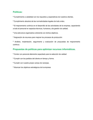 Políticas:
º Cumplimiento a cabalidad con los requisitos y expectativas de nuestros clientes.
º Cumplimiento absoluto de las normatividades legales de todo orden.
º El mejoramiento continúo en el desarrollo de las actividades de la empresa, capacitando
a todo el personal en aspectos técnicos, humanos y de gestión de calidad.
º Una estructura organizativa coherente con dichos objetivos.
º Asignación de recursos para mejorar los procesos de producción
º Análisis, implantación, seguimiento y evaluación de propuestas de mejoramiento
continuo.
Propuestas de políticas para optimizar recursos informáticos.
º Contar con personal altamente capacitado para la selección de calidad
º Cumplir con los pedidos del cliente en tiempo y forma.
º Cumplir con nuestro propio campo de naranjas.
º Alcanzar los objetivos estratégicos de la empresa
 