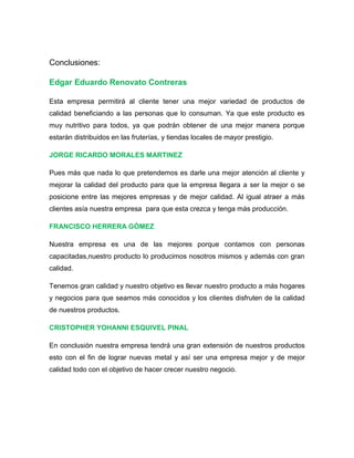 Conclusiones:
Edgar Eduardo Renovato Contreras
Esta empresa permitirá al cliente tener una mejor variedad de productos de
calidad beneficiando a las personas que lo consuman. Ya que este producto es
muy nutritivo para todos, ya que podrán obtener de una mejor manera porque
estarán distribuidos en las fruterías, y tiendas locales de mayor prestigio.
JORGE RICARDO MORALES MARTINEZ
Pues más que nada lo que pretendemos es darle una mejor atención al cliente y
mejorar la calidad del producto para que la empresa llegara a ser la mejor o se
posicione entre las mejores empresas y de mejor calidad. Al igual atraer a más
clientes asía nuestra empresa para que esta crezca y tenga más producción.
FRANCISCO HERRERA GÒMEZ
Nuestra empresa es una de las mejores porque contamos con personas
capacitadas,nuestro producto lo producimos nosotros mismos y además con gran
calidad.
Tenemos gran calidad y nuestro objetivo es llevar nuestro producto a más hogares
y negocios para que seamos más conocidos y los clientes disfruten de la calidad
de nuestros productos.
CRISTOPHER YOHANNI ESQUIVEL PINAL
En conclusión nuestra empresa tendrá una gran extensión de nuestros productos
esto con el fin de lograr nuevas metal y así ser una empresa mejor y de mejor
calidad todo con el objetivo de hacer crecer nuestro negocio.
 