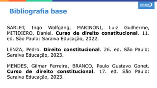 SARLET, Ingo Wolfgang, MARINONI, Luiz Guilherme,
MITIDIERO, Daniel. Curso de direito constitucional. 11.
ed. São Paulo: Saraiva Educação, 2022.
LENZA, Pedro. Direito constitucional. 26. ed. São Paulo:
Saraiva Educação, 2023.
MENDES, Gilmar Ferreira, BRANCO, Paulo Gustavo Gonet.
Curso de direito constitucional. 17. ed. São Paulo:
Saraiva Educação, 2023.
Bibliografia base
 