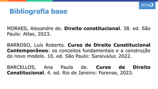 MORAES, Alexandre de. Direito constitucional. 38. ed. São
Paulo: Atlas, 2023.
BARROSO, Luís Roberto. Curso de Direito Constitucional
Contemporâneo: os conceitos fundamentais e a construção
do novo modelo. 10. ed. São Paulo: SaraivaJur, 2022.
BARCELLOS, Ana Paula de. Curso de Direito
Constitucional. 4. ed. Rio de Janeiro: Forense, 2023.
Bibliografia base
 