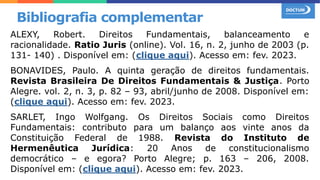 ALEXY, Robert. Direitos Fundamentais, balanceamento e
racionalidade. Ratio Juris (online). Vol. 16, n. 2, junho de 2003 (p.
131- 140) . Disponível em: (clique aqui). Acesso em: fev. 2023.
BONAVIDES, Paulo. A quinta geração de direitos fundamentais.
Revista Brasileira De Direitos Fundamentais & Justiça. Porto
Alegre. vol. 2, n. 3, p. 82 – 93, abril/junho de 2008. Disponível em:
(clique aqui). Acesso em: fev. 2023.
SARLET, Ingo Wolfgang. Os Direitos Sociais como Direitos
Fundamentais: contributo para um balanço aos vinte anos da
Constituição Federal de 1988. Revista do Instituto de
Hermenêutica Jurídica: 20 Anos de constitucionalismo
democrático – e egora? Porto Alegre; p. 163 – 206, 2008.
Disponível em: (clique aqui). Acesso em: fev. 2023.
Bibliografia complementar
 