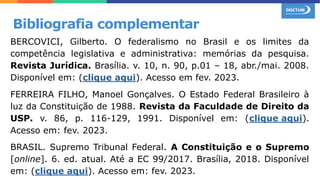 BERCOVICI, Gilberto. O federalismo no Brasil e os limites da
competência legislativa e administrativa: memórias da pesquisa.
Revista Jurídica. Brasília. v. 10, n. 90, p.01 – 18, abr./mai. 2008.
Disponível em: (clique aqui). Acesso em fev. 2023.
FERREIRA FILHO, Manoel Gonçalves. O Estado Federal Brasileiro à
luz da Constituição de 1988. Revista da Faculdade de Direito da
USP. v. 86, p. 116-129, 1991. Disponível em: (clique aqui).
Acesso em: fev. 2023.
BRASIL. Supremo Tribunal Federal. A Constituição e o Supremo
[online]. 6. ed. atual. Até a EC 99/2017. Brasília, 2018. Disponível
em: (clique aqui). Acesso em: fev. 2023.
Bibliografia complementar
 