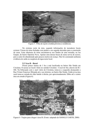 Figura 5 - Pilha de rejeito erodida próxima a residências.
No extremo norte da área, segundo informações de moradores locais
existem 2 bocas de mina fechadas com pedras e em seguida aterradas para a construção
de casas. Estas aberturas de mina encontram-se nos fundos de uma moradia, na rua
Gaspar, do bairro Operária Nova. Apenas uma dessas bocas de mina serviu de acesso,
pois a outra foi abandonada após poucos metros de avanço. Não foi constatada nenhuma
evidência de saída ou surgência de água neste local.
5.2 Área B – Rural
Possui pouco menos de 1 ha e está localizada no bairro São Simão em
Criciúma. O acesso ao local é feito no sentido Criciúma - Cocal do Sul, através da SC-
446. Na bifurcação com o anel viário de Criciúma, toma-se a esquerda alcançando a
Rua Viriato Francisco Miranda até o seu término, no bairro São Simão. Então já na área
rural toma-se estrada de chão batido à direita, por aproximadamente 200m até o centro
área em estudo (Figura 6).
Figura 6 - Trajeto para chegar à área B. (Fonte: adaptado de GOOGLE EARTH, 2008)
 