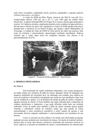 mata nativa secundária, englobando xaxins, pixiricas, pariparobas e algumas espécies
exóticas como pinus e eucaliptos.
A vazão de DAM da Mina Poeira, situou-se em 50m³/h, com pH 3,8 e
condutividade elétrica 1390 µS/ cm a 25° C, com 1462 ppm de sólidos totais
dissolvidos. A galeria intitulada BMA 01 (Figura 8) é a única a drenar água ácida para o
exterior. As 9 galerias restantes, atualmente atuariam como condutos de águas pluviais e
fluviais para o interior da mina. Este significativo volume de DAM gerada nesta área é
drenado para a sub-bacia do rio Ronco D’água, que integra a Bacia Hidrográfica do
Urussanga. A medida da vazão da DAM foi feita através de calha sem pescoço, bem
como de molinete e micromolinete, apresentando resultados semelhantes. Pode-se
concluir que a vazão desta mina em condições normais, sem chuvas, é de
aproximadamente 50 m³/h.
Figura 8 – Vazão de DAM na BMA 01 – Mina Poeira
6. MEDIDAS MITIGADORAS
6.1 Área A
Está localizada em região totalmente urbanizada, com avanço progressivo
da malha urbana nos arredores da pilha de rejeito. Qualquer forma de mitigação dos
impactos ambientais ali ocorrentes deve ser analisada com cuidado, pois implica em
riscos de acidentes e desconforto à população que reside nas suas imediações, haja vista
que há residências a apenas 3 m de distância do talude da pilha de rejeito e hospital a
algumas dezenas de metros. O local também está sendo utilizado para a disposição de
resíduos domiciliares e industriais, o que pode dificultar ainda mais sua correção
ambiental. Como já citado neste trabalho a pilha de rejeito existente possui grande
extensão e substancial volume de material, sendo que uma porção já sofreu
autocombustão e outra encontra-se susceptível a sofrer reações de queima e está
provocando diversos impactos ambientais e sócio-econômicos aos moradores do seu
entorno.
Como se encontra em área urbana e em talude com declividade acentuada,
podendo provocar acidentes por movimento de massas, lixiviação do material carbono-
piritoso para as áreas mais baixas e promover aceleração dos processos erosivos no
local, sugere-se a remoção da totalidade do rejeito e encaminhamento do material para
 