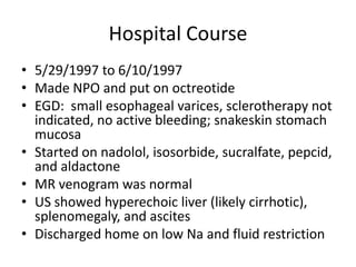 Hospital Course
• 5/29/1997 to 6/10/1997
• Made NPO and put on octreotide
• EGD: small esophageal varices, sclerotherapy not
indicated, no active bleeding; snakeskin stomach
mucosa
• Started on nadolol, isosorbide, sucralfate, pepcid,
and aldactone
• MR venogram was normal
• US showed hyperechoic liver (likely cirrhotic),
splenomegaly, and ascites
• Discharged home on low Na and fluid restriction
 