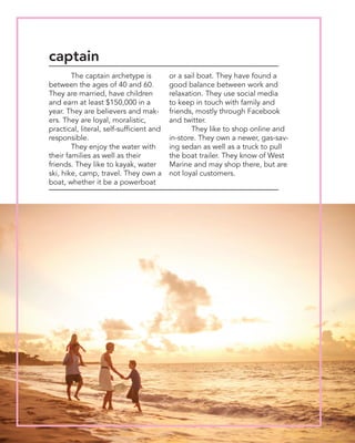 The captain archetype is
between the ages of 40 and 60.
They are married, have children
and earn at least $150,000 in a
year. They are believers and mak-
ers. They are loyal, moralistic,
practical, literal, self-sufficient and
responsible.
	 They enjoy the water with
their families as well as their
friends. They like to kayak, water
ski, hike, camp, travel. They own a
boat, whether it be a powerboat
or a sail boat. They have found a
good balance between work and
relaxation. They use social media
to keep in touch with family and
friends, mostly through Facebook
and twitter.
	 They like to shop online and
in-store. They own a newer, gas-sav-
ing sedan as well as a truck to pull
the boat trailer. They know of West
Marine and may shop there, but are
not loyal customers.
captain
 