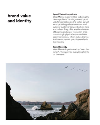 Brand Value Proposition
West Marine is committed to being the
best supplier of boating-related prod-
ucts for recreation on the water, as well
as to providing relevant content and
superior customer service both in-store
and online. They offer a wide selection
of boating and water recreation prod-
ucts through physical stores and two
ecommerce sites, which makes them a
lead omni-channel specialty retailer in
the industry.
Brand Identity
West Marine is positioned to “own the
water”. They provide everything for life
on the water.
brand value
and identity
 