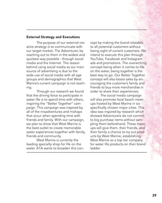 The purpose of our external cre-
ative strategy is to communicate with
our target market, The Adventurer, by
reaching out to them in the widest and
quickest way possible - through social
media and the Internet. The reason
behind using social media as our main
source of advertising is due to the
wide use of social media with all age
groups and demographics that West
Marine’s current campaign is not reach-
ing.
	 Through our research we found
that the driving force to participate in
water life is to spend time with others,
inspiring the “Better Together” cam-
paign. This campaign was inspired by
all of the misadventures and mishaps
that occur when spending time with
friends and family. With our campaign,
we plan to show that West Marine is
the best outlet to create memorable
water experiences together with family,
friends and community.
	 West Marine is currently the
leading specialty shop for life on the
water. A1A wants to broaden this con-
cept by making the brand relatable
to all potential customers without
losing sight of current customers. We
intend to execute this plan through
YouTube, Facebook and Instagram
ads and promotions. The overarching
concept being when it comes to life
on the water, being together is the
best way to go. Our Better Together
concept will also boost sales by en-
couraging the customer’s family and
friends to buy more merchandise in
order to share their experiences.
	 The social media campaign
will also promote local beach meet-
ups hosted by West Marine in six
specifically chosen major cities. This
idea was inspired by research which
showed Adventurers do not commit
to big purchase items without sam-
pling them beforehand. These meet-
ups will give them, their friends, and
their family a chance to try out prod-
ucts by West Marine, establishing
West Marine as a top tier company
for water life products on their brand
ladder.
External Strategy and Executions
29
 