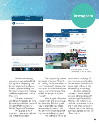 instagram
	 When interviewing
consumers, we realized that
Instagram is frequently used
by our adventurer audience
for not only socializing, but
for viewing beautiful imagery
and keeping up with brands
they love.
	 We wish to create a
solid brand message on Insta
by creating cohesive beautiful
imagery that ties into our
Better Together Campaign.
	 We picked 3 main
topics to cover when upload-
ing instagram photos.
	 The top posting theme
is images of people “togeth-
er” having fun on the water. In
every image with people, it’s
important to make them have
two or more individuals. This
makes water sports appear
“social”.
	 Also, images of marine
conservation and cleaning up
our beaches. This is a good
way to promote how West
Marine contributes to both
the environment and promot-
ing the youth boating grant.
	 The last topic would be
promotional coverage of
our events or merchandise.
But we would limit this cat-
egory as to not seem like
we’re selling something.
	 Besides uploading
our own content, we will
also use other photos with
the hashtag #WeAreWest-
Marine. This will allow us
to share other users photos
and it also encourages not
only the use of our hashtag
but helps spread awareness
of our brand.
Old instagram in back
compared to our re-vamp
31
 