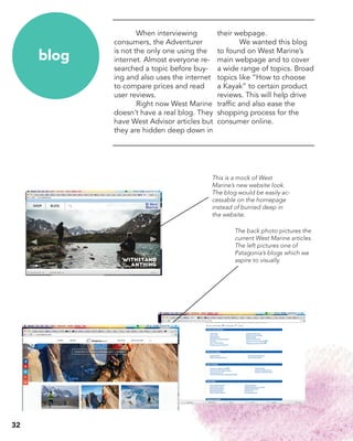 When interviewing
consumers, the Adventurer
is not the only one using the
internet. Almost everyone re-
searched a topic before buy-
ing and also uses the internet
to compare prices and read
user reviews.
	 Right now West Marine
doesn’t have a real blog. They
have West Advisor articles but
they are hidden deep down in
their webpage.
	 We wanted this blog
to found on West Marine’s
main webpage and to cover
a wide range of topics. Broad
topics like “How to choose
a Kayak” to certain product
reviews. This will help drive
traffic and also ease the
shopping process for the
consumer online.
blog
The back photo pictures the
current West Marine articles.
The left pictures one of
Patagonia’s blogs which we
aspire to visually.
This is a mock of West
Marine’s new website look.
The blog would be easily ac-
cessable on the homepage
instead of burried deep in
the website.
32
 