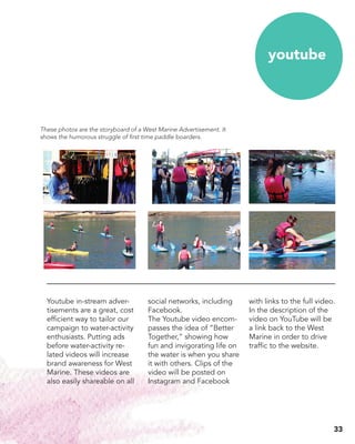 Youtube in-stream adver-
tisements are a great, cost
efficient way to tailor our
campaign to water-activity
enthusiasts. Putting ads
before water-activity re-
lated videos will increase
brand awareness for West
Marine. These videos are
also easily shareable on all
social networks, including
Facebook.
The Youtube video encom-
passes the idea of “Better
Together,” showing how
fun and invigorating life on
the water is when you share
it with others. Clips of the
video will be posted on
Instagram and Facebook
youtube
with links to the full video.
In the description of the
video on YouTube will be
a link back to the West
Marine in order to drive
traffic to the website.
These photos are the storyboard of a West Marine Advertisement. It
shows the humorous struggle of first time paddle boarders.
33
 
