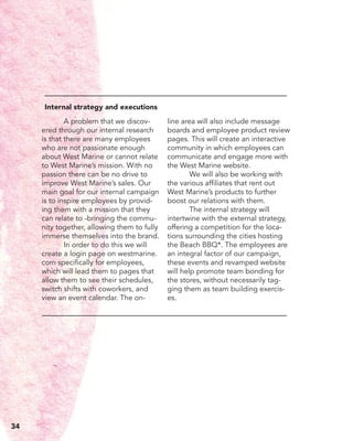 A problem that we discov-
ered through our internal research
is that there are many employees
who are not passionate enough
about West Marine or cannot relate
to West Marine’s mission. With no
passion there can be no drive to
improve West Marine’s sales. Our
main goal for our internal campaign
is to inspire employees by provid-
ing them with a mission that they
can relate to -bringing the commu-
nity together, allowing them to fully
immerse themselves into the brand.
	 In order to do this we will
create a login page on westmarine.
com specifically for employees,
which will lead them to pages that
allow them to see their schedules,
switch shifts with coworkers, and
view an event calendar. The on-
line area will also include message
boards and employee product review
pages. This will create an interactive
community in which employees can
communicate and engage more with
the West Marine website.
	 We will also be working with
the various affiliates that rent out
West Marine’s products to further
boost our relations with them.
	 The internal strategy will
intertwine with the external strategy,
offering a competition for the loca-
tions surrounding the cities hosting
the Beach BBQ*. The employees are
an integral factor of our campaign,
these events and revamped website
will help promote team bonding for
the stores, without necessarily tag-
ging them as team building exercis-
es.
Internal strategy and executions
34
 