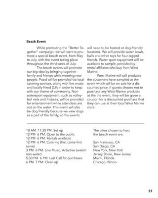 10 AM ­11:30 PM: Set up
12 PM ­6 PM: Open to the public
12 PM ­6 PM: Rentals available
12 PM ­6 PM: Catering (first come first
serve)
3 PM ­6 PM: Live Music, Activities (water/
non water)
5:30 PM ­6 PM: Last Call for purchases
6 PM ­7 PM: Clean up
The cities chosen to host
the beach event are:
San Francisco, CA
San Diego, CA
New York, New York
Jersey Shore, New Jersey
Miami, Florida
Chicago, Illinois
	 While promoting the “Better To-
gether” campaign, we will start to pro-
mote a special beach event, from May
to July, with the event taking place
throughout the third week of July.
	 The beach events will promote
our big idea by bringing together
family and friends while meeting new
people. Food will be provided via local
catering services, along with live music
and locally hired DJ’s in order to keep
with our theme of community. Non-
watersport equipment, such as volley-
ball nets and frisbees, will be provided
for entertainment while attendees are
not on the water. This event will also
be dog friendly because we view dogs
as a part of the family, so the events
will need to be hosted at dog­-friendly
locations. We will provide water bowls,
balls and other toys for four­-legged
friends. Water sport equipment will be
available to sample, provided by
rental affiliates who buy from West
Marine.
	 West Marine will sell products
the customers have sampled at the
event which will be on sale for a dis-
counted price. If guests choose not to
purchase any West Marine products
at the the event, they will be given a
coupon for a discounted purchase that
they can use at their local West Marine
store.
Beach Event	
37
 