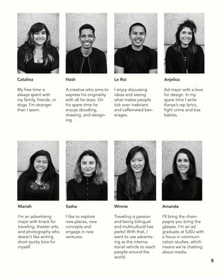 Catalina
My free time is
always spent with
my family, friends, or
dogs. I’m stranger
than I seem.
Hash
A creative who aims to
express his originality
with all he does. On
his spare time he
enjoys doodling,
drawing, and design-
ing.
Mariah
I’m an advertising
major with knack for
traveling, theater arts,
and photography who
doesn’t like writing
short quirky bios for
myself.
Sasha
I like to explore
new places, new
concepts and
engage in new
ventures.
Amanda
I’ll bring the cham-
pagne you bring the
glasses. I’m an ad
graduate at SJSU with
a focus in communi-
cation studies, which
means we’re chatting
about media.
Le Roi
I enjoy discussing
ideas and seeing
what makes people
tick over inebriant
and caffeinated bev-
erages.
Anjelica
Ad major with a love
for design. In my
spare time I write
Kanye’s rap lyrics,
fight crime and kiss
babies.
Winnie
Traveling is passion
and being bilingual
and multicultural has
perks! With that, I
want to use advertis-
ing as the interna-
tional vehicle to reach
people around the
world.
5
 
