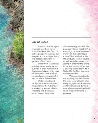 A1A is a creative agen-
cy whose members come
from all walks of life. Our col-
lective perspectives guide our
analyses and ensure pertinent
and bespoke solutions re-
gardless of the client.
	 While West Marine has
a sizable target audience, as
outlined in their Admiral and
Captain archetypes, they have
yet to expand their reach to
men and women ages 35-54,
also known as Adventurers. 	
	 While solitude and
family characterize the exist-
ing audience, the Adventurer
is marked by a more vibrant
social life and messages
aimed toward them must
also be socially minded. We
propose “Better Together,” a
campaign centered on com-
munity on the water. It pro-
motes West Marine’s active
life products, such as kayaks,
as well as collaborative pro-
grams in order for the brand
to be seen as more than just
a boating supply store; it’s a
Water life Outfitter that puts
camaraderie first.
	 With consideration to
the evolving media habits of
the target, our solution effec-
tively engages the Adventurer
on familiar ground during a
time when cause-related and
social media marketing is
growing.
Let’s get started
7
 