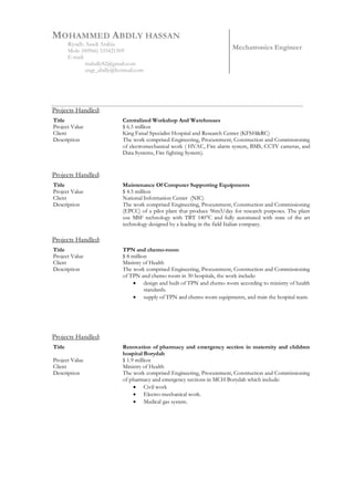MOHAMMED ABDLY HASSAN
Riyadh. Saudi Arabia
Mob: (00966) 535421509
E-mail:
mabdly82@gmail.com
engr_abdly@hotmail.com
Mechatronics Engineer
Projects Handled:
Title
Project Value
Client
Description
Centralized Workshop And Warehouses
$ 6.5 million
King Faisal Specialist Hospital and Research Center (KFSH&RC)
The work comprised Engineering, Procurement, Construction and Commissioning
of electromechanical work ( HVAC, Fire alarm system, BMS, CCTV cameras, and
Data Systems, Fire fighting System).
Projects Handled:
Title
Project Value
Client
Description
Maintenance Of Computer Supporting Equipments
$ 4.5 million
National Information Center (NIC)
The work comprised Engineering, Procurement, Construction and Commissioning
(EPCC) of a pilot plant that produce 96m3/day for research purposes. The plant
use MSF technology with TBT 140°C and fully automated with state of the art
technology designed by a leading in the field Italian company.
Projects Handled:
Title
Project Value
Client
Description
TPN and chemo-room
$ 8 million
Ministry of Health
The work comprised Engineering, Procurement, Construction and Commissioning
of TPN and chemo room in 30 hospitals, the work include:
 design and built of TPN and chemo room according to ministry of health
standards.
 supply of TPN and chemo room equipments, and train the hospital team.
Projects Handled:
Title
Project Value
Client
Description
Renovation of pharmacy and emergency section in maternity and children
hospital Borydah
$ 1.9 million
Ministry of Health
The work comprised Engineering, Procurement, Construction and Commissioning
of pharmacy and emergency sections in MCH Borydah which include:
 Civil work
 Electro-mechanical work.
 Medical gas system.
 