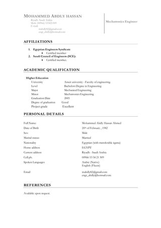 MOHAMMED ABDLY HASSAN
Riyadh. Saudi Arabia
Mob: (00966) 535421509
E-mail:
mabdly82@gmail.com
engr_abdly@hotmail.com
Mechatronics Engineer
AFFILIATIONS
1. Egyptian Engineers Syndicate
 Certified member
2. Saudi Council of Engineers (SCE):
 Certified member.
ACADEMIC QUALIFICATION
Higher Education
University
Level
Assuit university - Faculty of engineering.
Bachelors Degree in Engineering
Major Mechanical Engineering
Minor Mechatronics Engineering
Graduation Date 2005
Degree of graduation Good
Project grade Excellent
PERSONAL DETAILS
Full Name: Mohammed Abdly Hassan Ahmed
Date of Birth 20th of February , 1982
Sex: Male
Marital status: Married
Nationality Egyptian (with transferable iqama)
Home address
Current address
Cell ph.
EGYPT
Riyadh - Saudi Arabia
00966 53 54 21 509
Spoken Languages
Email
Arabic (Native)
English (Fluent)
mabdly82@gmail.com
engr_abdly@hotmail.com
REFERENCES
Available upon request.
 