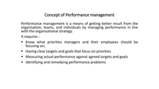 Concept of Performance management
Performance management is a means of getting better result from the
organisation, teams, and individuals by managing performance in line
with the organisational strategy.
It requires :
 Know what priorities managers and their employees should be
focusing on;
 Having clear targets and goals that focus on priorities
 Measuring actual performance against agreed targets and goals
 Identifying and remedying performance problems
 