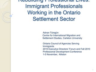 Rebuilding Professional Lives:
Immigrant Professionals
Working in the Ontario
Settlement Sector
Adnan Türegün
Centre for International Migration and
Settlement Studies, Carleton University
Ontario Council of Agencies Serving
Immigrants
2010 Executive Directors’ Forum and Fall 2010
Professional Development Conference
1-5 November, Alliston
1
 