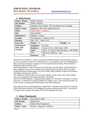 JOB SUNEEL MANDAM
Data Modeler/ BI Architect jobmandam@outlook.com
Page 5
2. Delta Dental
Project Domain Health Insurance
Sub Domain Dental Insurance
Solution Enterprise Party Model / 3NF and Dimensional Modeling
Project Name: Integration Data Store Implementation
Client Delta Dental - California
Role Data Modeler
Organization Mahindra Satyam
Location San Francisco, California USA
Duration June 2014 – March 2015
Team Size Project : 16 Module : 24
Environment
(with skill
versions)
Languages: PL SQL
Database : Oracle 9,10,11, SQL Server 2008
Tools : Erwin 9.5, Oracle SQL Developer, SAP BODS
O/s : Microsoft Windows, Linux
Hardware Nil
Delta Dental of California is a major American based Dental Insurance firm providing insurance
services to customers around USA. Delta Dental is a very prestigious client for TechMahindra as
they are the largest Insurance Company in USA and partnered in providing IP Data Model for
Dental Insurance around the world.
Delta Dental initiated a major IT project for the Enterprise wide BI solution. Delta Dental has 6
Major application sources at the moment and needed to build an Enterprise Data store called
Integrated Data Store implementing Party Party Model. Single handedly designed the Enterprise
3NF Model and Dimension Models.
3NF Model had 5 Major Subject areas Provider,Member, Group, Claim and Common Subject
Areas to be considered in the design with almost 120 Entities.
After the 3NF ER Modeling we designed data modeling for 2 Data Marts containing 12 common
dimensions, 22 Dimensions and 6 fact Models for 2 Subject Areas. These dimensional tables are
in turn used for creating nearly 600 BO reports and 6 KPI Dashboards.
I have been involved in gathering Business requirements, Analyzing Source Systems, Preparing
LDM, PDM,Data Dictionary, ETL Mapping Documents and generation of DDL. Also involved
in leading Client meetings and Guiding ETL team to implement their jobs.
3. Dubai Municipality
Project Domain Government Entity
Sub Domain Municipality
Solution Master Data Management
Project Name: Business Integration Platform
 